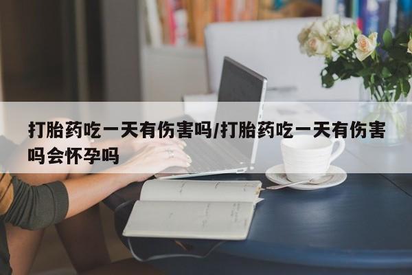 药流药微信打胎药吃一天有伤害吗/打胎药吃一天有伤害吗会怀孕吗
