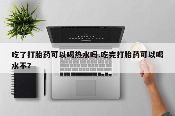 药流药微信吃了打胎药可以喝热水吗.吃完打胎药可以喝水不?