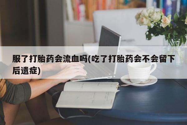 药流药微信服了打胎药会流血吗(吃了打胎药会不会留下后遗症)