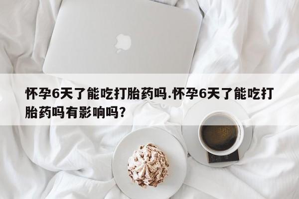 药流药微信怀孕6天了能吃打胎药吗.怀孕6天了能吃打胎药吗有影响吗?