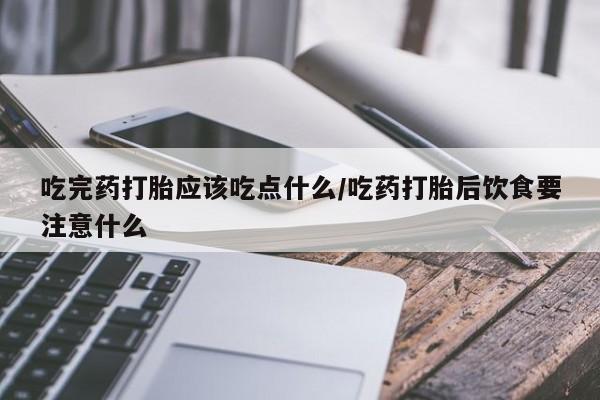 药流药微信吃完药打胎应该吃点什么/吃药打胎后饮食要注意什么