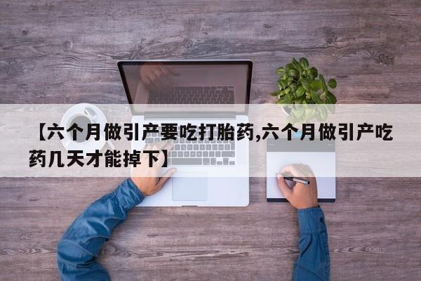 药流药微信【六个月做引产要吃打胎药,六个月做引产吃药几天才能掉下】