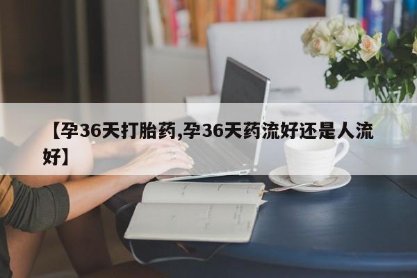 药流药微信【孕36天打胎药,孕36天药流好还是人流好】