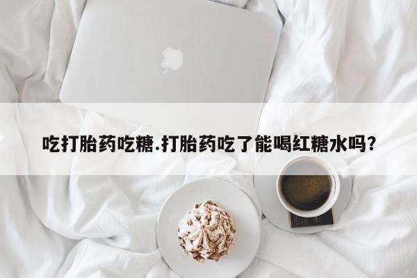 药流药微信吃打胎药吃糖.打胎药吃了能喝红糖水吗?