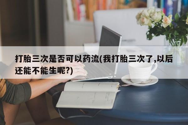 药流药微信打胎三次是否可以药流(我打胎三次了,以后还能不能生呢?)