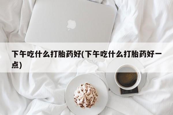药流药微信下午吃什么打胎药好(下午吃什么打胎药好一点)