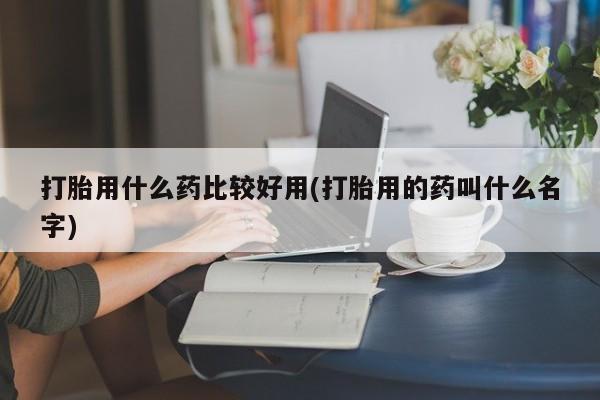 药流药微信打胎用什么药比较好用(打胎用的药叫什么名字)