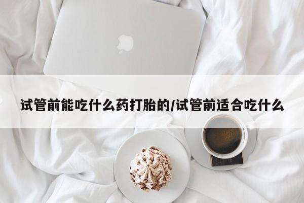 药流药微信试管前能吃什么药打胎的/试管前适合吃什么