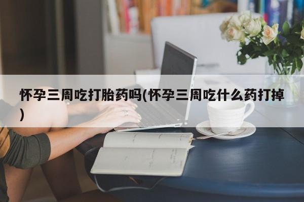药流药微信怀孕三周吃打胎药吗(怀孕三周吃什么药打掉)