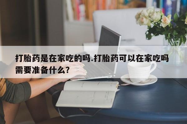 药流药微信打胎药是在家吃的吗.打胎药可以在家吃吗 需要准备什么?