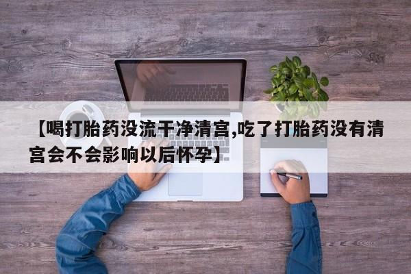 药流药微信【喝打胎药没流干净清宫,吃了打胎药没有清宫会不会影响以后怀孕】