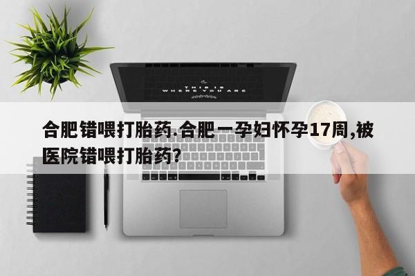 药流药微信合肥错喂打胎药.合肥一孕妇怀孕17周,被医院错喂打胎药?