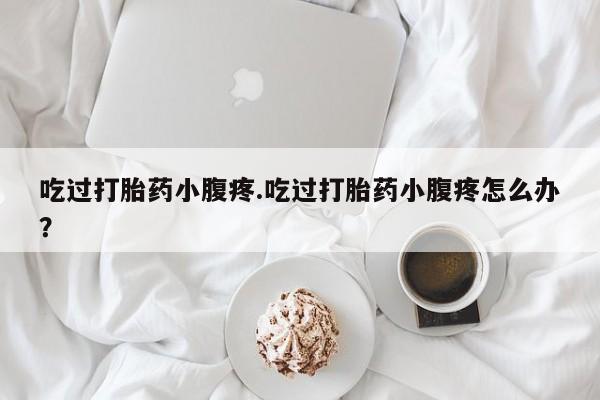 药流药微信吃过打胎药小腹疼.吃过打胎药小腹疼怎么办?