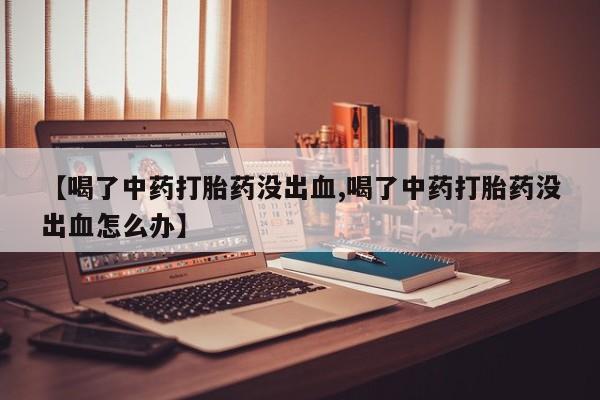 药流药微信【喝了中药打胎药没出血,喝了中药打胎药没出血怎么办】
