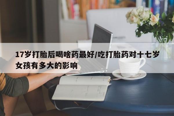 药流药微信17岁打胎后喝啥药最好/吃打胎药对十七岁女孩有多大的影响