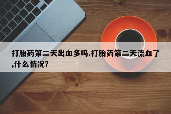 药流药微信打胎药第二天出血多吗.打胎药第二天流血了,什么情况?