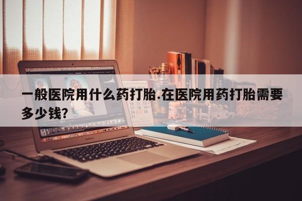 药流药微信一般医院用什么药打胎.在医院用药打胎需要多少钱?