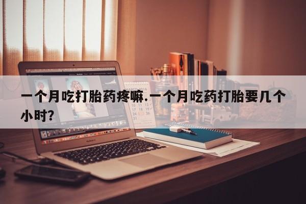 药流药微信一个月吃打胎药疼嘛.一个月吃药打胎要几个小时?