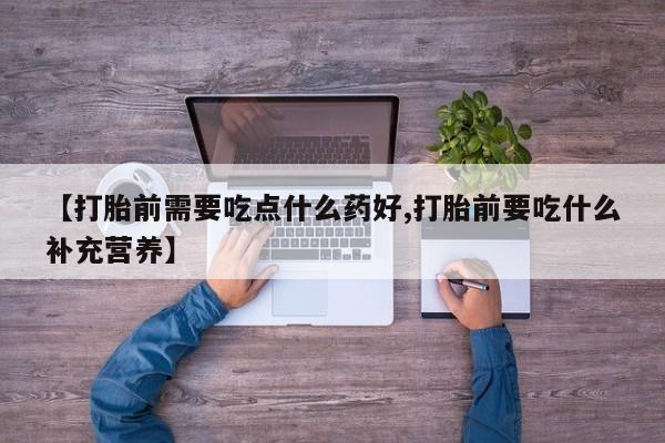 药流药微信【打胎前需要吃点什么药好,打胎前要吃什么补充营养】
