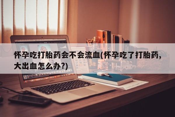 药流药微信怀孕吃打胎药会不会流血(怀孕吃了打胎药,大出血怎么办?)