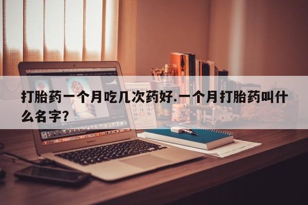 药流药微信打胎药一个月吃几次药好.一个月打胎药叫什么名字？
