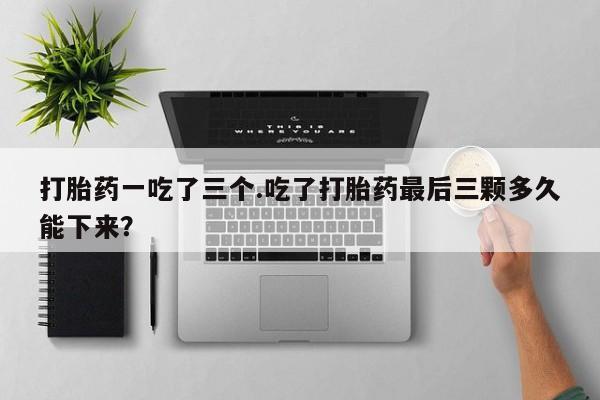 药流药微信打胎药一吃了三个.吃了打胎药最后三颗多久能下来？