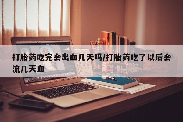 药流药微信打胎药吃完会出血几天吗/打胎药吃了以后会流几天血