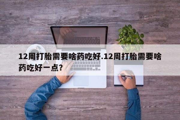药流药微信12周打胎需要啥药吃好.12周打胎需要啥药吃好一点？