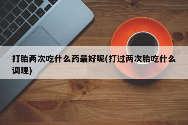 药流药微信打胎两次吃什么药最好呢(打过两次胎吃什么调理)