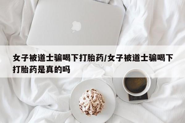药流药微信女子被道士骗喝下打胎药/女子被道士骗喝下打胎药是真的吗