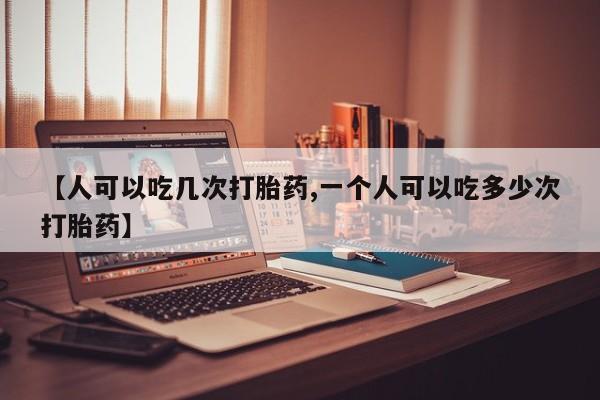 药流药微信【人可以吃几次打胎药,一个人可以吃多少次打胎药】