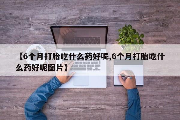 药流药微信【6个月打胎吃什么药好呢,6个月打胎吃什么药好呢图片】