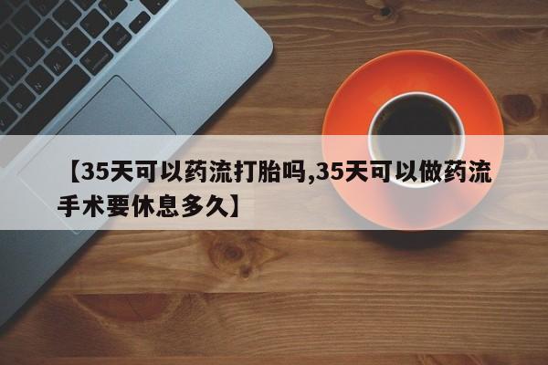 药流药微信【35天可以药流打胎吗,35天可以做药流手术要休息多久】