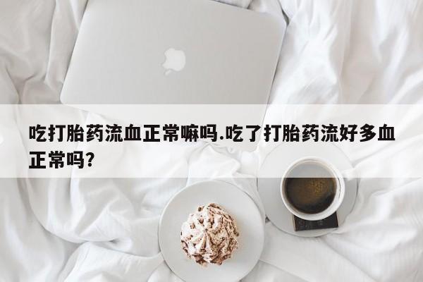药流药微信吃打胎药流血正常嘛吗.吃了打胎药流好多血正常吗？