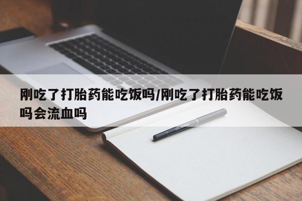 药流药微信刚吃了打胎药能吃饭吗/刚吃了打胎药能吃饭吗会流血吗