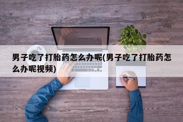 药流药微信男子吃了打胎药怎么办呢(男子吃了打胎药怎么办呢视频)