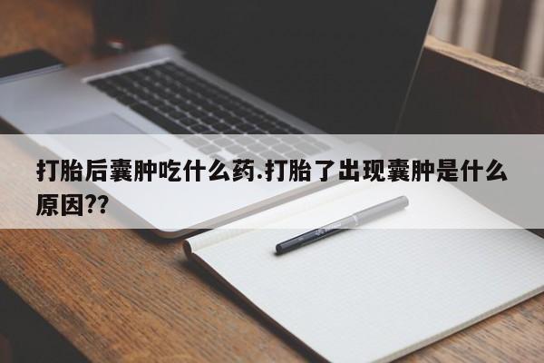 药流药微信打胎后囊肿吃什么药.打胎了出现囊肿是什么原因?？