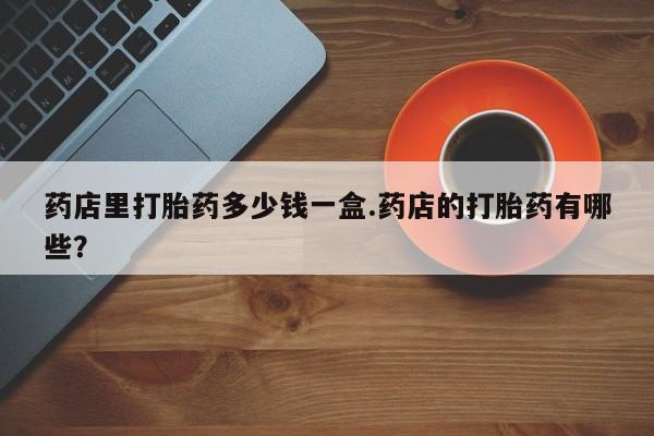 药流药微信药店里打胎药多少钱一盒.药店的打胎药有哪些？