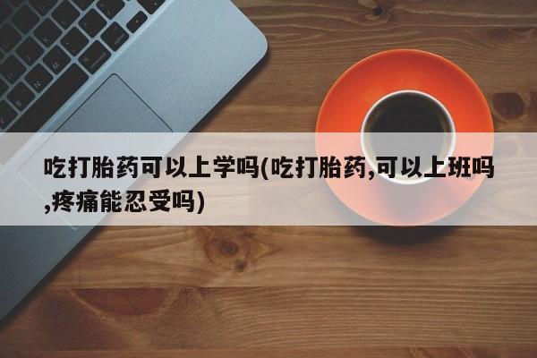 药流药微信吃打胎药可以上学吗(吃打胎药,可以上班吗,疼痛能忍受吗)