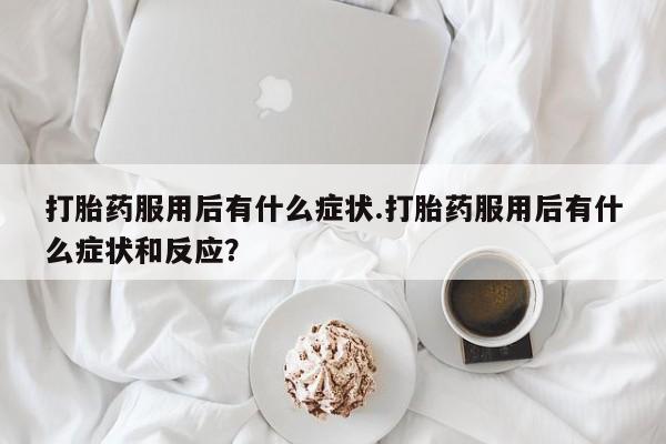 药流药微信打胎药服用后有什么症状.打胎药服用后有什么症状和反应？