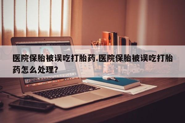 药流药微信医院保胎被误吃打胎药.医院保胎被误吃打胎药怎么处理？