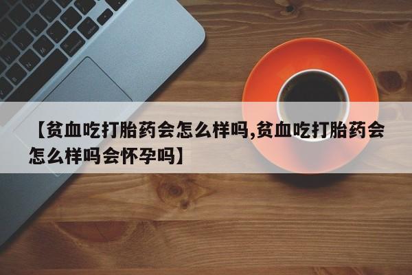 药流药微信【贫血吃打胎药会怎么样吗,贫血吃打胎药会怎么样吗会怀孕吗】