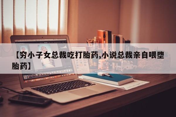 药流药微信【穷小子女总裁吃打胎药,小说总裁亲自喂堕胎药】