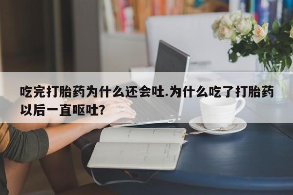 药流药微信吃完打胎药为什么还会吐.为什么吃了打胎药以后一直呕吐？