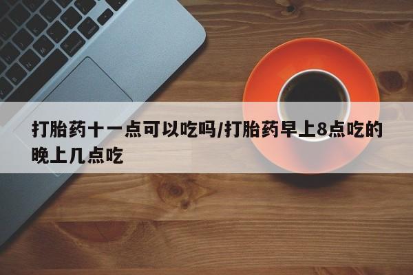药流药微信打胎药十一点可以吃吗/打胎药早上8点吃的晚上几点吃