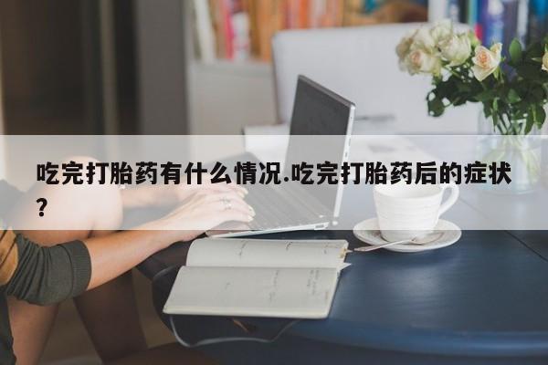 药流药微信吃完打胎药有什么情况.吃完打胎药后的症状？
