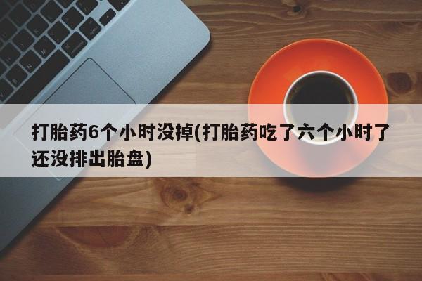 药流药微信打胎药6个小时没掉(打胎药吃了六个小时了还没排出胎盘)