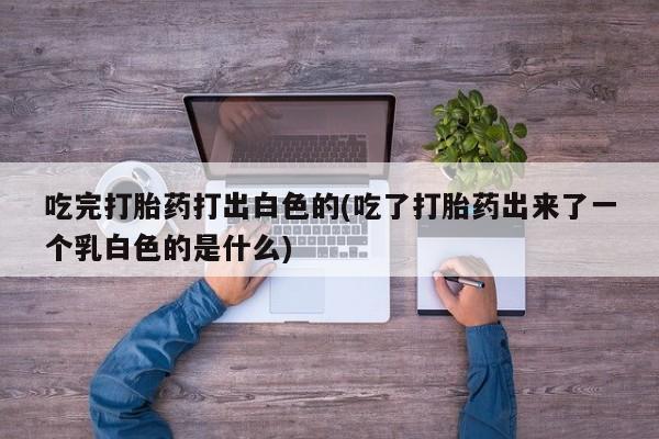 药流药微信吃完打胎药打出白色的(吃了打胎药出来了一个乳白色的是什么)