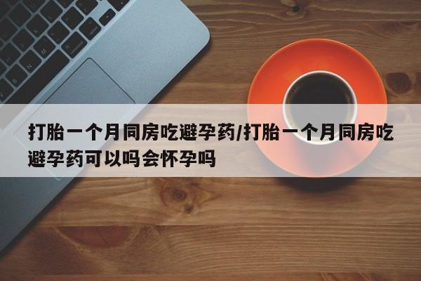 药流药微信打胎一个月同房吃避孕药/打胎一个月同房吃避孕药可以吗会怀孕吗