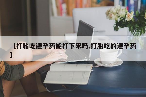 药流药微信【打胎吃避孕药能打下来吗,打胎吃的避孕药】